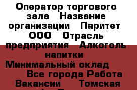 Оператор торгового зала › Название организации ­ Паритет, ООО › Отрасль предприятия ­ Алкоголь, напитки › Минимальный оклад ­ 20 000 - Все города Работа » Вакансии   . Томская обл.,Томск г.